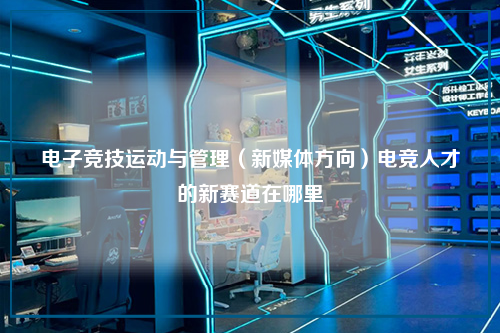 电子竞技运动与管理（新媒体方向）电竞人才的新赛道在哪里