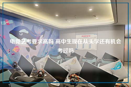 电竞艺考要求高吗 高中生现在从头学还有机会考过吗